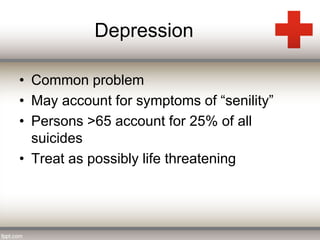 Depression 
• Common problem 
• May account for symptoms of “senility” 
• Persons >65 account for 25% of all 
suicides 
• Treat as possibly life threatening 
 