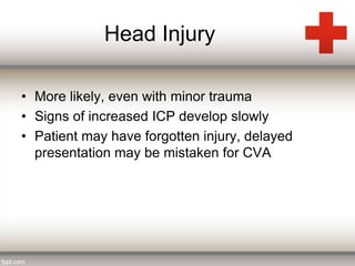 Head Injury 
• More likely, even with minor trauma 
• Signs of increased ICP develop slowly 
• Patient may have forgotten injury, delayed 
presentation may be mistaken for CVA 
 
