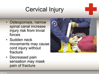 Cervical Injury 
• Osteoporosis, narrow 
spinal canal increase 
injury risk from trivial 
forces 
• Sudden neck 
movements may cause 
cord injury without 
fracture 
• Decreased pain 
sensation may mask 
pain of fracture 
 