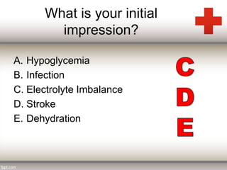 What is your initial 
impression? 
A. Hypoglycemia 
B. Infection 
C. Electrolyte Imbalance 
D. Stroke 
E. Dehydration 
 