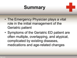 Summary 
• The Emergency Physician plays a vital 
role in the initial management of the 
Geriatric patient 
• Symptoms of the Geriatric ED patient are 
often multiple, overlapping, and atypical, 
complicated by existing diseases, 
medications and age-related changes 
 