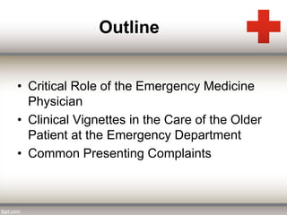 Outline 
• Critical Role of the Emergency Medicine 
Physician 
• Clinical Vignettes in the Care of the Older 
Patient at the Emergency Department 
• Common Presenting Complaints 
 
