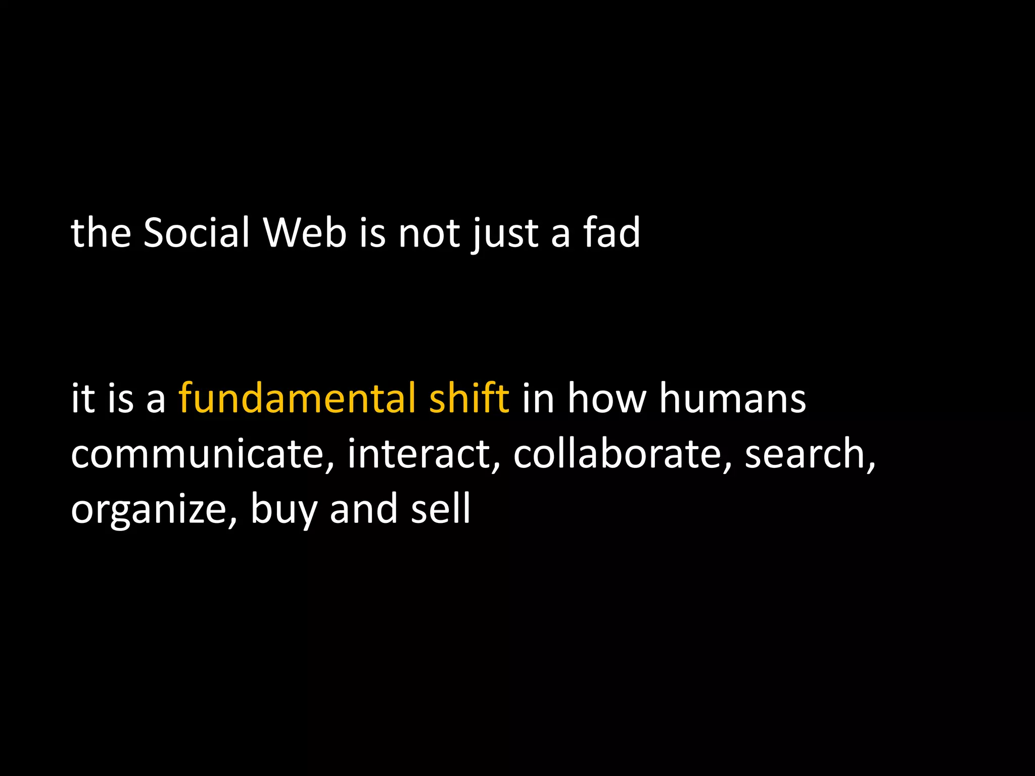 the Social Web is not just a fad
it is a fundamental shift in how humans
communicate, interact, collaborate, search,
organize, buy and sell