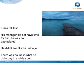 Frank felt lost

His manager did not have time
for him, he was not
appreciated

He didn’t feel like he belonged

There was no fun in what he
did – day in and day out!
   © 2010 Persistent Systems Ltd   www.persistentsys.com   6
 