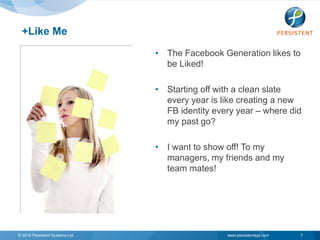 +Like Me
                                • The Facebook Generation likes to
                                  be Liked!

                                • Starting off with a clean slate
                                  every year is like creating a new
                                  FB identity every year – where did
                                  my past go?

                                • I want to show off! To my
                                  managers, my friends and my
                                  team mates!




© 2010 Persistent Systems Ltd                    www.persistentsys.com   7
 