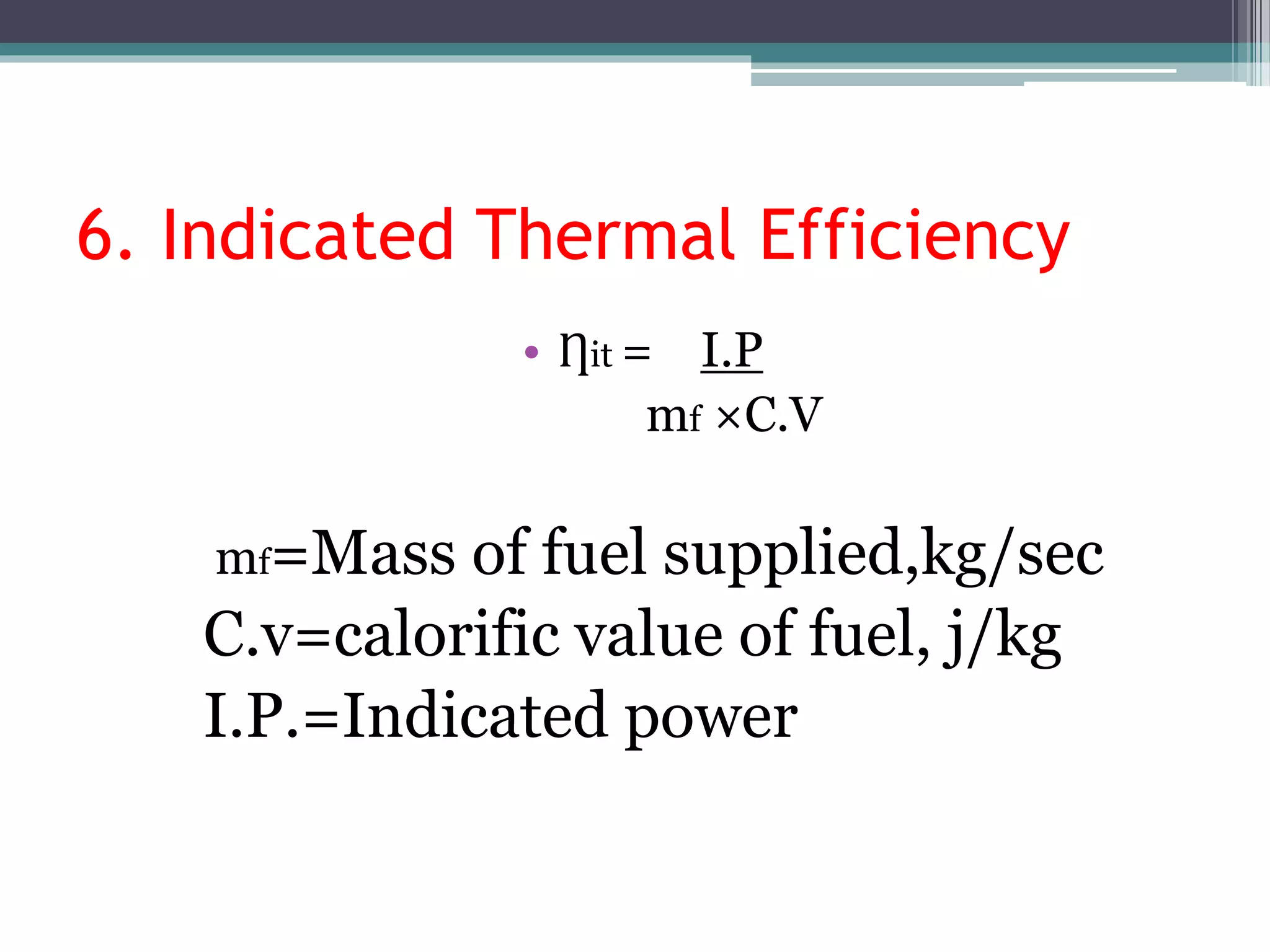 6. Indicated Thermal Efficiency
• Ƞit = I.P
mf ×C.V
mf=Mass of fuel supplied,kg/sec
C.v=calorific value of fuel, j/kg
I.P.=Indicated power
 