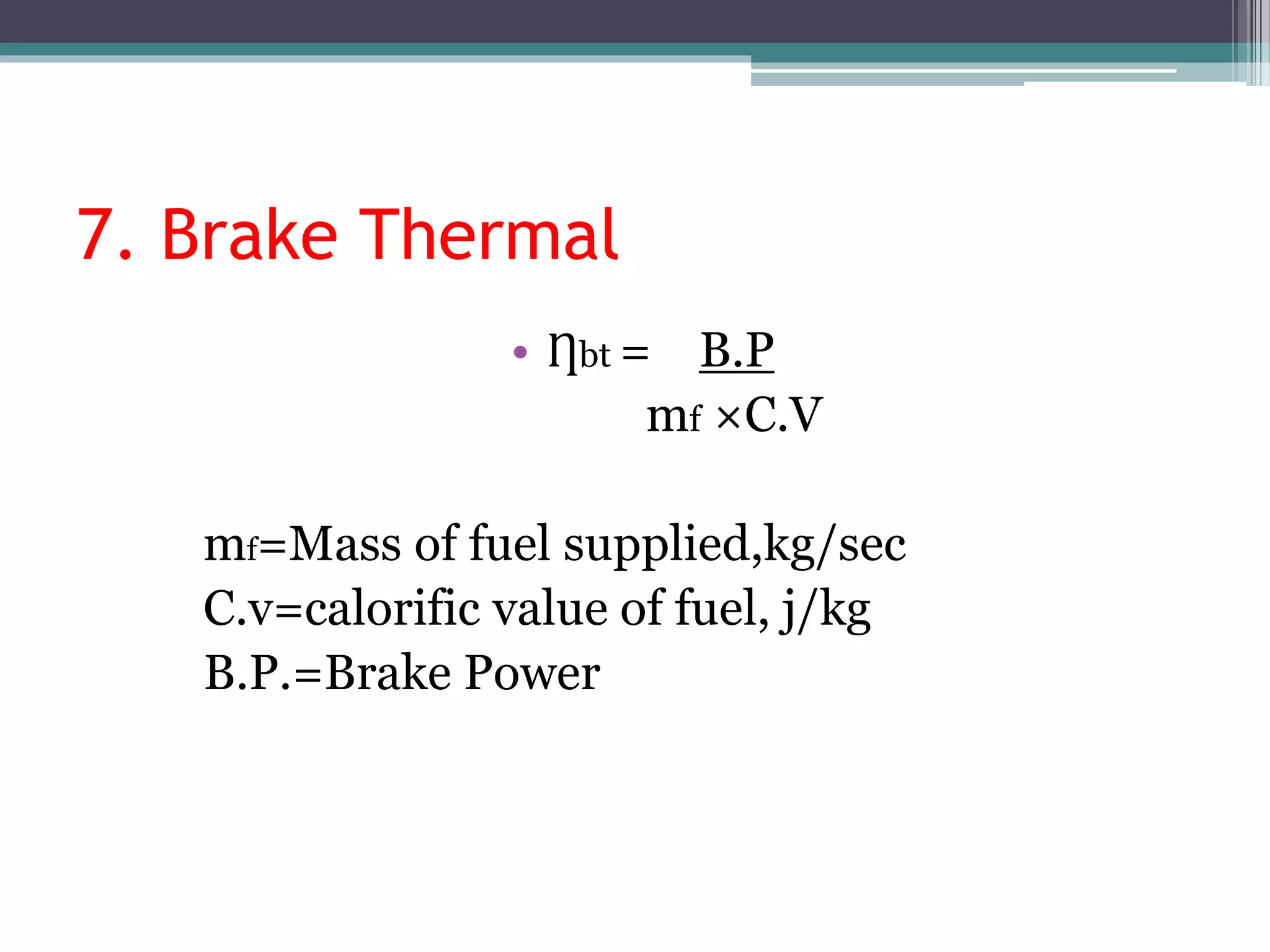 7. Brake Thermal
• Ƞbt = B.P
mf ×C.V
mf=Mass of fuel supplied,kg/sec
C.v=calorific value of fuel, j/kg
B.P.=Brake Power
 