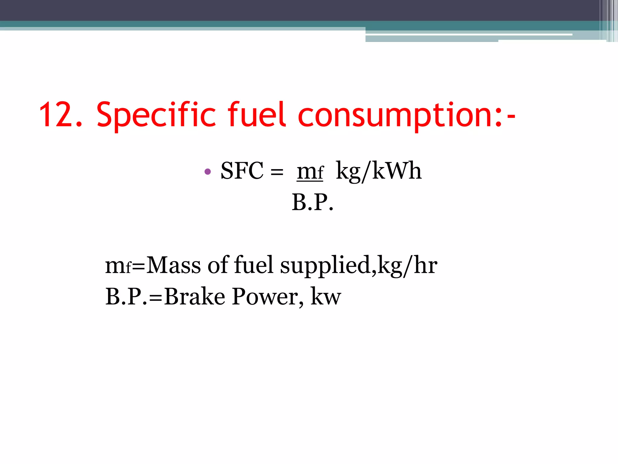 12. Specific fuel consumption:-
• SFC = mf kg/kWh
B.P.
mf=Mass of fuel supplied,kg/hr
B.P.=Brake Power, kw
 