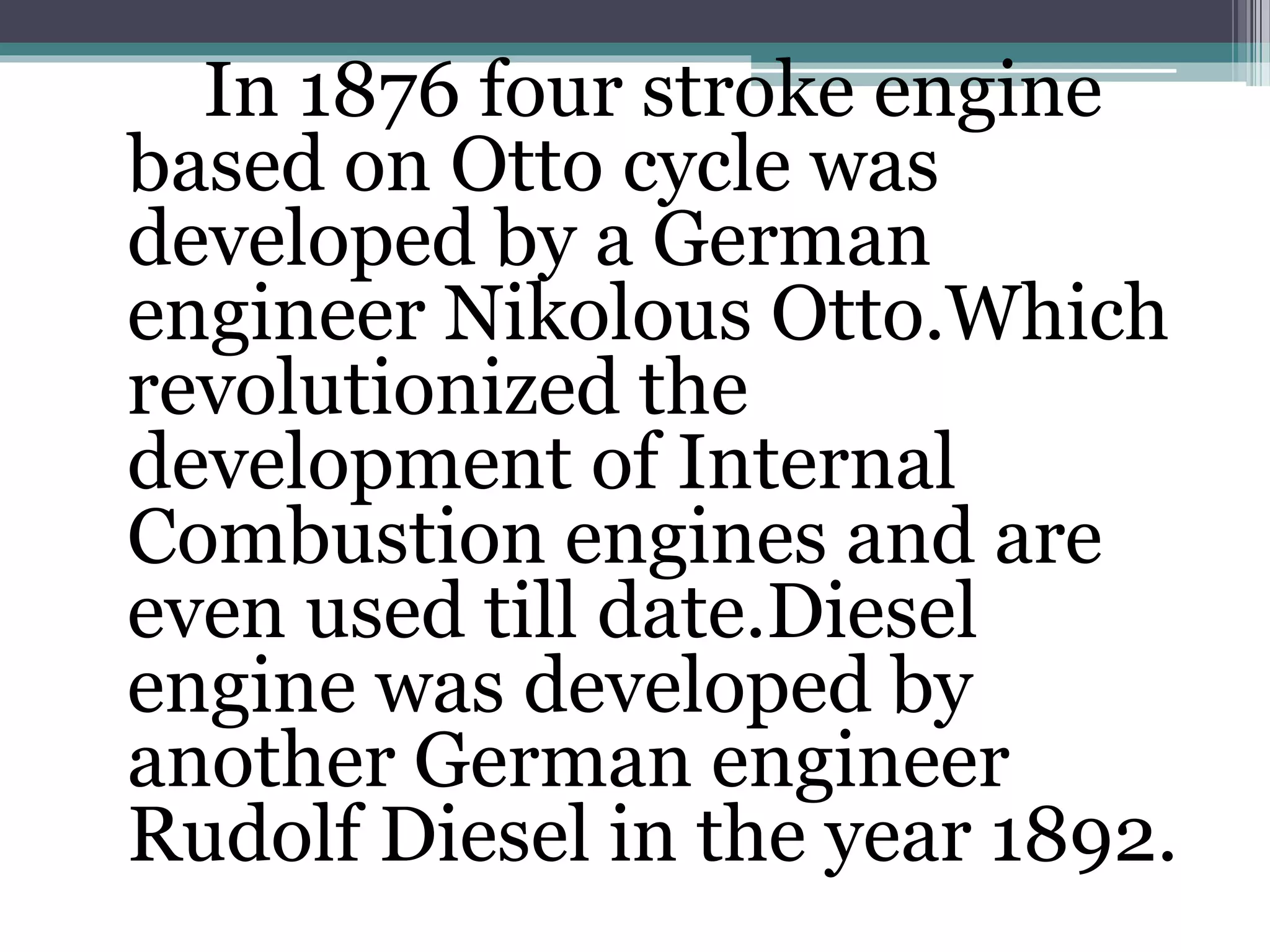 In 1876 four stroke engine
based on Otto cycle was
developed by a German
engineer Nikolous Otto.Which
revolutionized the
development of Internal
Combustion engines and are
even used till date.Diesel
engine was developed by
another German engineer
Rudolf Diesel in the year 1892.
 