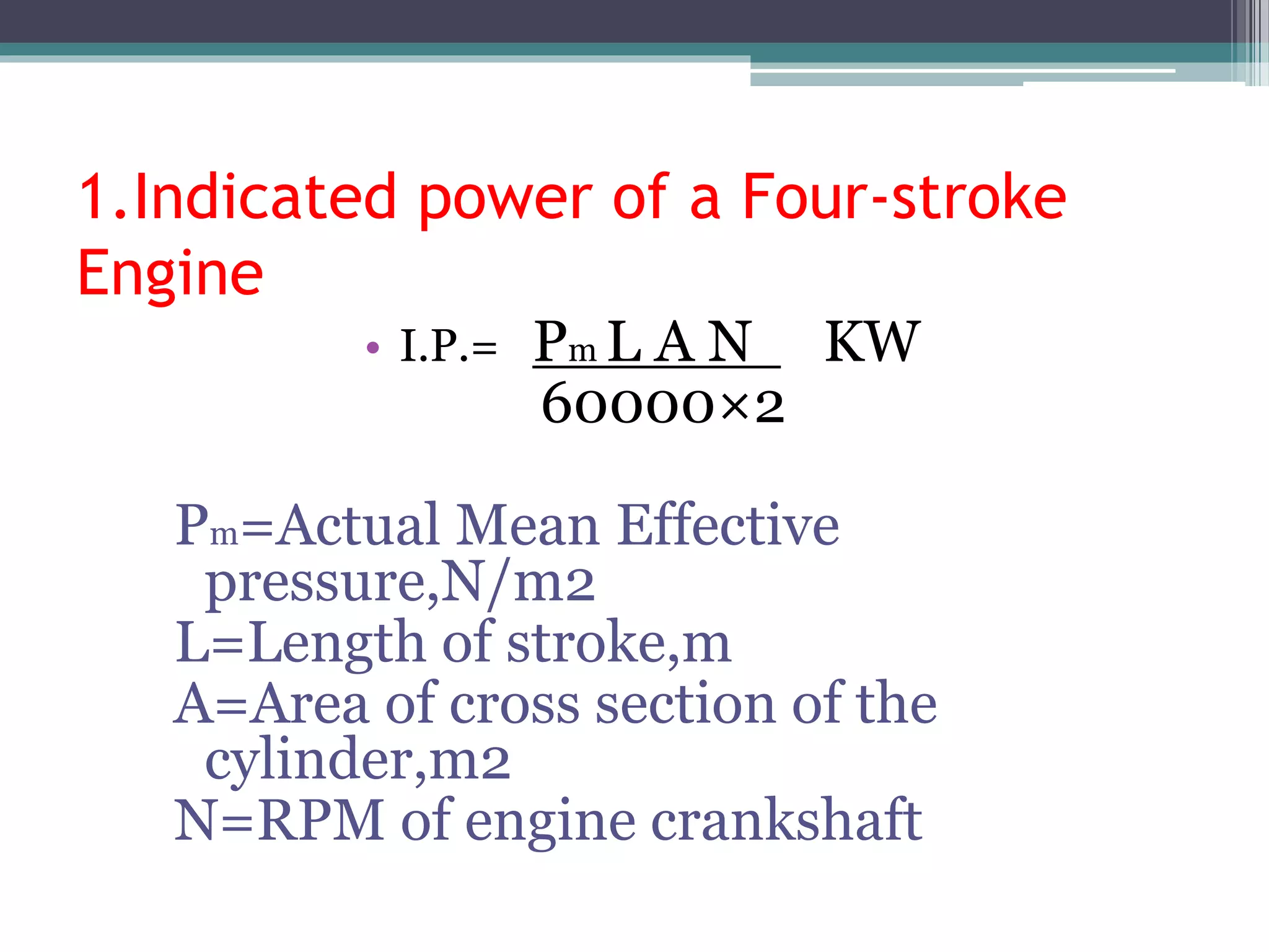 1.Indicated power of a Four-stroke
Engine
• I.P.= Pm L A N KW
60000×2
Pm=Actual Mean Effective
pressure,N/m2
L=Length of stroke,m
A=Area of cross section of the
cylinder,m2
N=RPM of engine crankshaft
 
