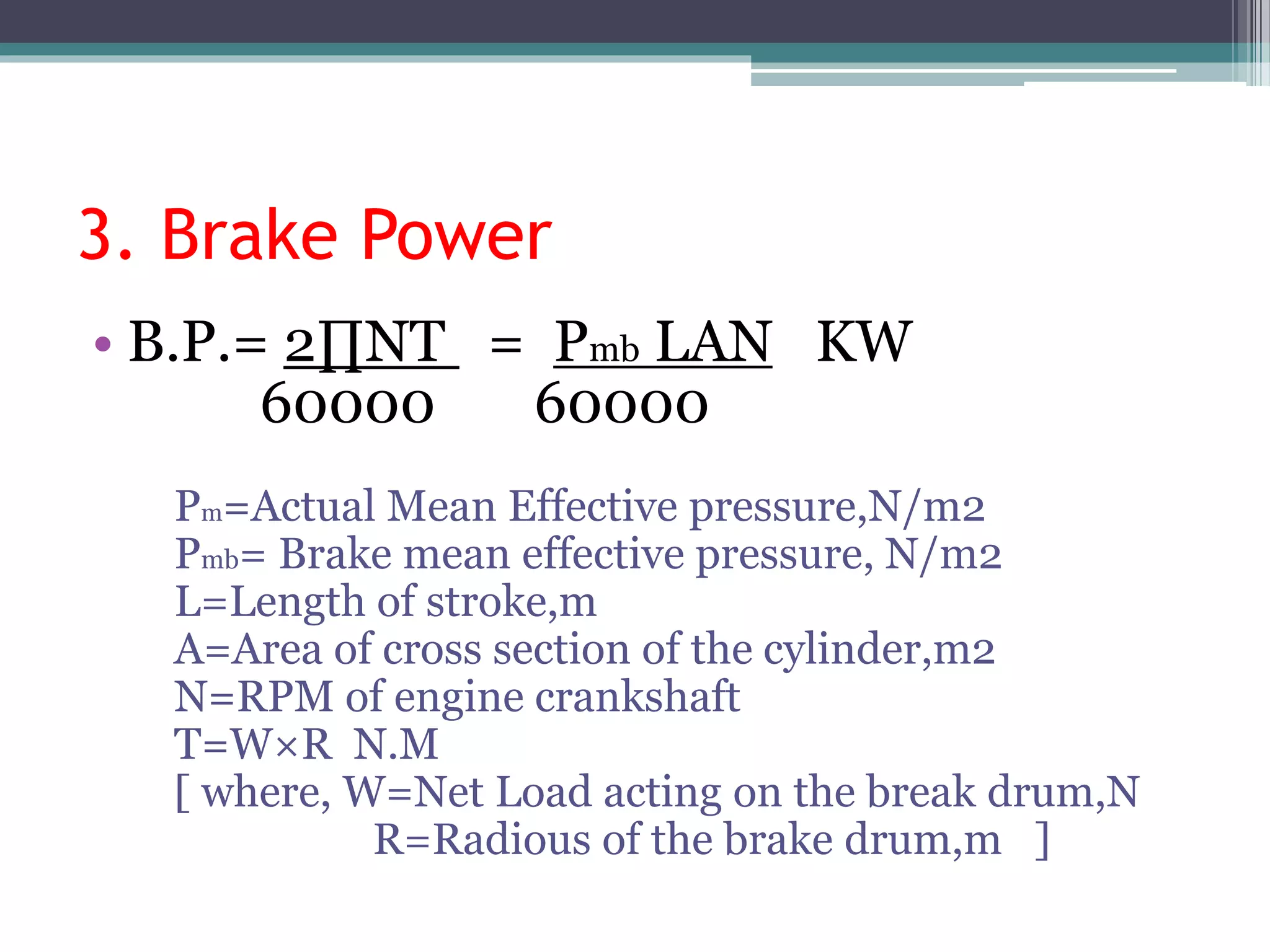3. Brake Power
• B.P.= 2∏NT = Pmb LAN KW
60000 60000
Pm=Actual Mean Effective pressure,N/m2
Pmb= Brake mean effective pressure, N/m2
L=Length of stroke,m
A=Area of cross section of the cylinder,m2
N=RPM of engine crankshaft
T=W×R N.M
[ where, W=Net Load acting on the break drum,N
R=Radious of the brake drum,m ]
 