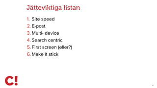 11
Jätteviktiga listan
1. Site speed
2. E-post
3. Multi- device
4. Search centric
5. First screen (eller?)
6. Make it stick
 
