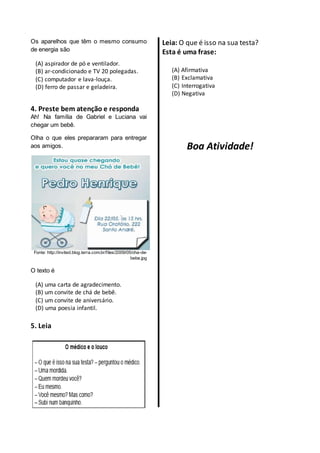 Os aparelhos que têm o mesmo consumo
de energia são
(A) aspirador de pó e ventilador.
(B) ar-condicionado e TV 20 polegadas.
(C) computador e lava-louça.
(D) ferro de passar e geladeira.
4. Preste bem atenção e responda
Ah! Na família de Gabriel e Luciana vai
chegar um bebê.
Olha o que eles prepararam para entregar
aos amigos.
Fonte: http://invited.blog.terra.com.br/files/2009/05/cha-de-
bebe.jpg
O texto é
(A) uma carta de agradecimento.
(B) um convite de chá de bebê.
(C) um convite de aniversário.
(D) uma poesia infantil.
5. Leia
Leia: O que é isso na sua testa?
Esta é uma frase:
(A) Afirmativa
(B) Exclamativa
(C) Interrogativa
(D) Negativa
Boa Atividade!
 