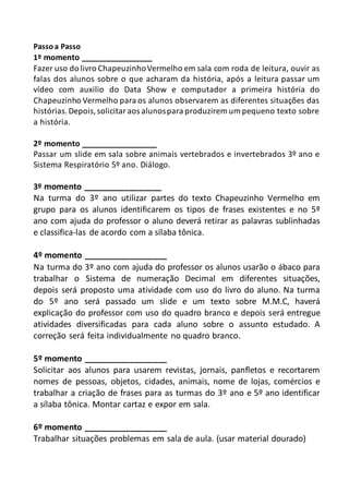 Passoa Passo
1º momento ________________
Fazer uso do livro ChapeuzinhoVermelho em sala com roda de leitura, ouvir as
falas dos alunos sobre o que acharam da história, após a leitura passar um
vídeo com auxilio do Data Show e computador a primeira história do
Chapeuzinho Vermelho para os alunos observarem as diferentes situações das
histórias.Depois,solicitaraos alunospara produzirem um pequeno texto sobre
a história.
2º momento _________________
Passar um slide em sala sobre animais vertebrados e invertebrados 3º ano e
Sistema Respiratório 5º ano. Diálogo.
3º momento _________________
Na turma do 3º ano utilizar partes do texto Chapeuzinho Vermelho em
grupo para os alunos identificarem os tipos de frases existentes e no 5º
ano com ajuda do professor o aluno deverá retirar as palavras sublinhadas
e classifica-las de acordo com a sílaba tônica.
4º momento __________________
Na turma do 3º ano com ajuda do professor os alunos usarão o ábaco para
trabalhar o Sistema de numeração Decimal em diferentes situações,
depois será proposto uma atividade com uso do livro do aluno. Na turma
do 5º ano será passado um slide e um texto sobre M.M.C, haverá
explicação do professor com uso do quadro branco e depois será entregue
atividades diversificadas para cada aluno sobre o assunto estudado. A
correção será feita individualmente no quadro branco.
5º momento __________________
Solicitar aos alunos para usarem revistas, jornais, panfletos e recortarem
nomes de pessoas, objetos, cidades, animais, nome de lojas, comércios e
trabalhar a criação de frases para as turmas do 3º ano e 5º ano identificar
a sílaba tônica. Montar cartaz e expor em sala.
6º momento __________________
Trabalhar situações problemas em sala de aula. (usar material dourado)
 