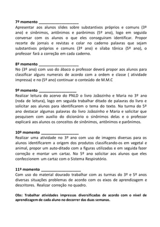 7º momento ___________________
Apresentar aos alunos slides sobre substantivos próprios e comuns (3º
ano) e sinônimos, antônimos e parônimos (5º ano), logo em seguida
conversar com os alunos o que eles conseguiram identificar. Propor
recorte de jornais e revistas e colar no caderno palavras que sejam
substantivos próprios e comuns (3º ano) e sílaba tônica (5º ano), o
professor fará a correção em cada caderno.
8º momento ___________________
No (3º ano) com uso do ábaco o professor deverá propor aos alunos para
classificar alguns numerais de acordo com a ordem e classe ( atividade
impressa) e no (5º ano) continuar o conteúdo de M.M.C
9º momento __________________
Realizar leitura do acervo do PNLD o livro Joãozinho e Maria no 3º ano
(roda de leitura), logo em seguida trabalhar ditado de palavras do livro e
solicitar aos alunos para identificarem o tema do texto. Na turma do 5º
ano destacar algumas palavras do livro Joãozinho e Maria e solicitar que
pesquisem com auxilio do dicionário o sinônimos delas e o professor
explicará aos alunos os conceitos de sinônimos, antônimos e parônimos.
10º momento __________________
Realizar uma atividade no 3º ano com uso de imagens diversas para os
alunos identificarem a origem dos produtos classificando-os em vegetal e
animal, propor um auto-ditado com a figuras utilizadas e em seguida fazer
correção e montar um cartaz. No 5º ano solicitar aos alunos que eles
confeccionem um cartaz com o Sistema Respiratório.
11º momento ___________________
Com uso do material dourado trabalhar com as turmas do 3º e 5º anos
diversas situações problemas de acordo com os eixos de aprendizagem e
descritores. Realizar correção no quadro.
Obs: Trabalhar atividades impressas diversificadas de acordo com o nível de
aprendizagem de cada aluno no decorrer das duas semanas.
 
