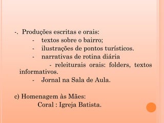 -. Produções escritas e orais:
       - textos sobre o bairro;
       - ilustrações de pontos turísticos.
       - narrativas de rotina diária
            - releiturais orais: folders, textos
  informativos.
       - Jornal na Sala de Aula.

c) Homenagem às Mães:
       Coral : Igreja Batista.
 