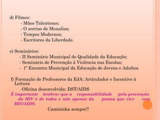 d) Filmes:
      - Mãos Talentosas;
      - O sorriso de Monalisa;
      - Tempos Modernos;
      - Escritores da Liberdade.

e) Seminários:
     - II Seminário Municipal de Qualidade da Educação;
     - Seminário de Prevenção à Violência nas Escolas;
     - 1º Encontro Municipal da Educação de Jovens e Adultos

f) Formação de Professores da EJA: Articulador e Incentivo à
  Leitura
     -Oficina desenvolvida: DST/AIDS
É importante lembrar que a responsabilidade pela prevenção
   do HIV é de todos e não apenas da   pessoa que vive com
 HIV/AIDS.
                  Camisinha sempre!!
 