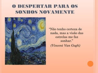 O DESPERTAR PARA OS
 SONHOS NOVAMENTE


          “Não tenho certeza de
           nada, mas a visão das
              estrelas me faz
                 sonhar.”
           (Vincent Van Gogh)
 