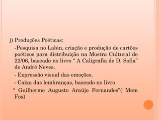 j) Produções Poéticas:
   -Pesquisa no Labin, criação e produção de cartões
   poéticos para distribuição na Mostra Cultural de
   22/06, baseado no livro “ A Caligrafia de D. Sofia”
   de André Neves.
   - Expressão visual das emoções.
   - Caixa das lembranças, baseado no livro
  “ Guilherme Augusto Araújo Fernandes”( Mem
   Fox)
 