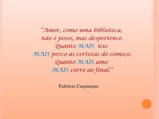 “Amor, como uma biblioteca,
  não é posse, mas despertence.
       Quanto MAIS leio
MAIS perco as certezas do começo.
       Quanto MAIS amo
      MAIS corro ao final.”


        Fabrício Carpinejar
 
