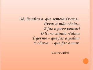 Oh, bendito o que semeia Livros...
              livros à mão cheia...
             E faz o povo pensar!
            O livro caindo n’alma
       É germe – que faz a palma
        É chuva - que faz o mar.

                  Castro Alves
 