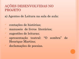 AÇÕES DESENVOLVIDAS NO
PROJETO
a) Agentes de Leitura na sala de aula:

   contações de histórias;
   manuseio de livros literários;
   sugestões de leituras;
   apresentação teatral: “O sombra” de
    Henrique Martins;
   declamações de poesias.
 
