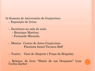 b) Semana de Aniversário do Guajuviras:
  -. Exposição de livros.

•   -. Escritores na sala de aula:
       - Henrique Martins;
       - Fernando Miranda.

•   -. Música: Centro de Artes Guajuviras.
•              Flautista Israel Tavares Boff

•   -. Teatro:   Guri do Alegrete ( Praça da Brigada).

•   -. Relatos: do livro “Diário de um Ocupante” Luiz
    Carlos Zacher
 