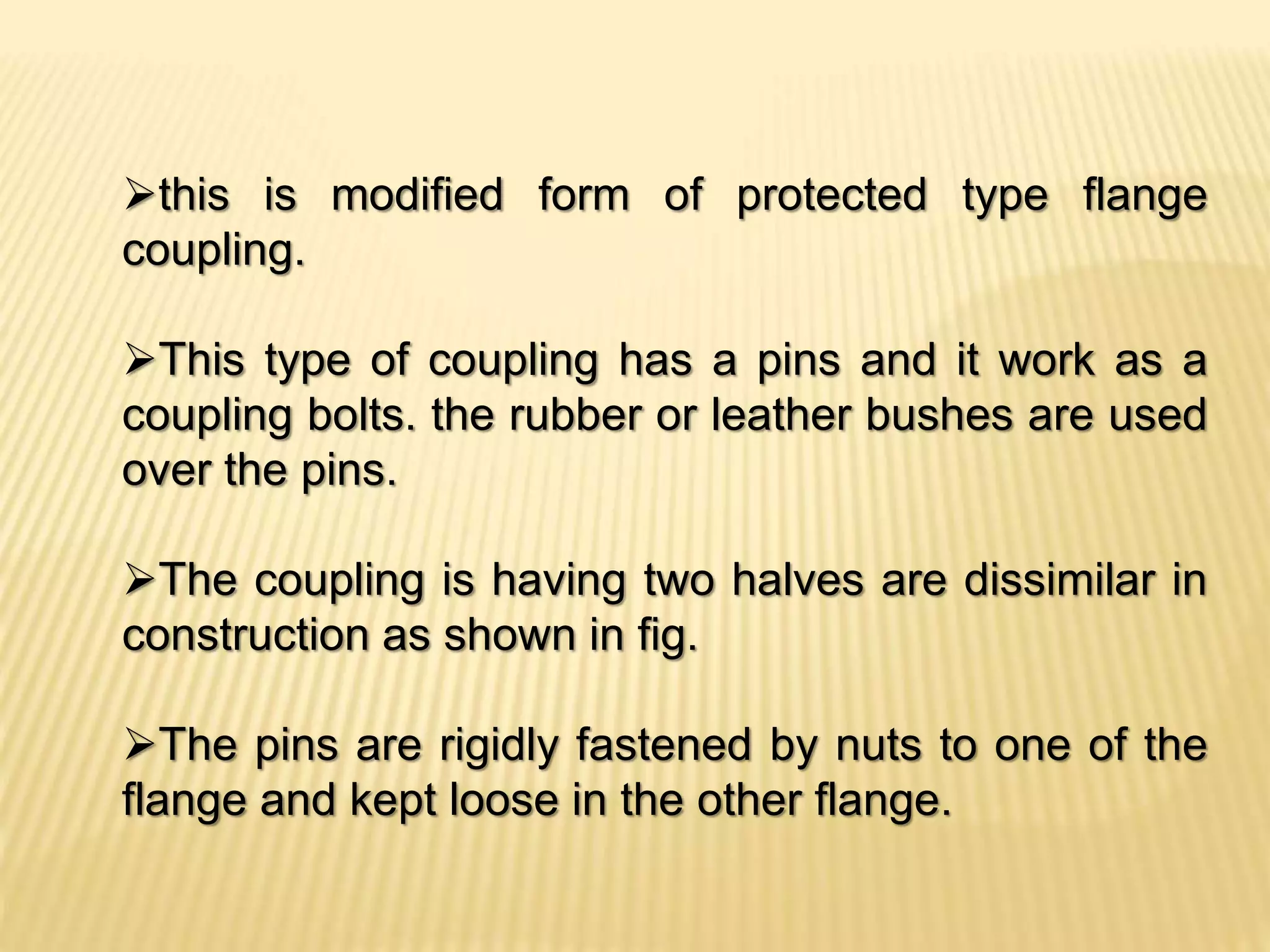 this is modified form of protected type flange
coupling.
This type of coupling has a pins and it work as a
coupling bolts. the rubber or leather bushes are used
over the pins.
The coupling is having two halves are dissimilar in
construction as shown in fig.
The pins are rigidly fastened by nuts to one of the
flange and kept loose in the other flange.
 