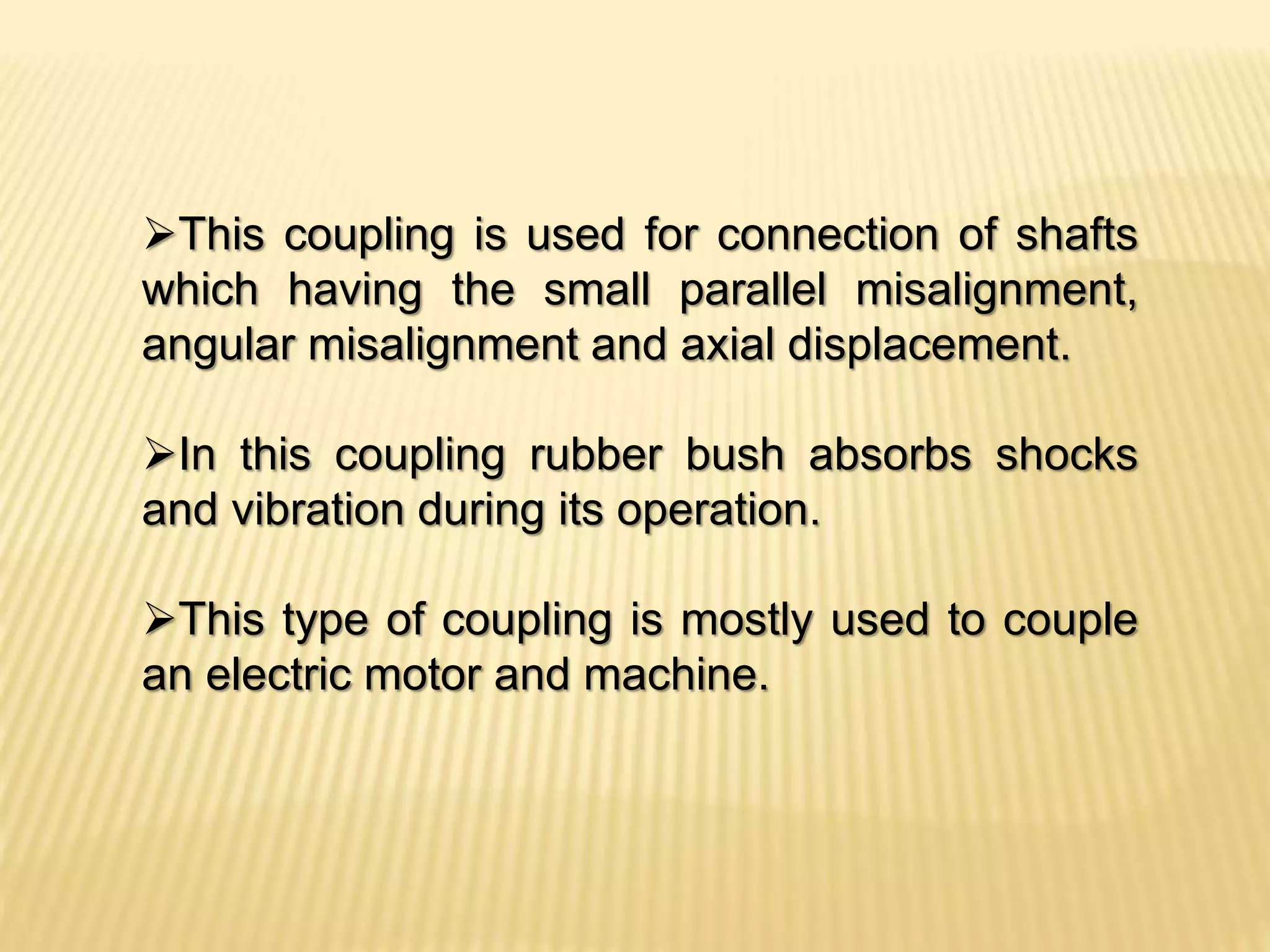 This coupling is used for connection of shafts
which having the small parallel misalignment,
angular misalignment and axial displacement.
In this coupling rubber bush absorbs shocks
and vibration during its operation.
This type of coupling is mostly used to couple
an electric motor and machine.
 