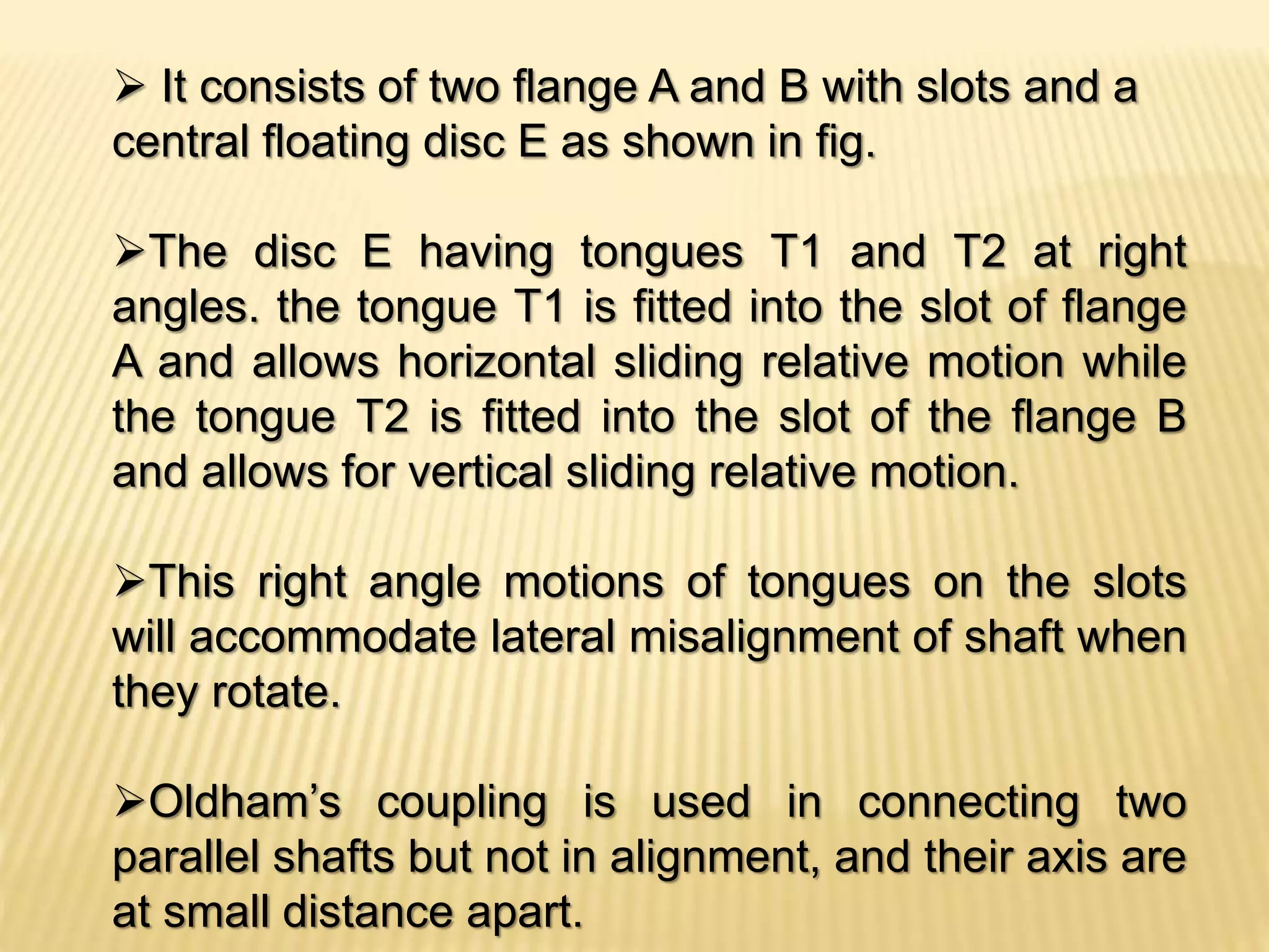  It consists of two flange A and B with slots and a
central floating disc E as shown in fig.
The disc E having tongues T1 and T2 at right
angles. the tongue T1 is fitted into the slot of flange
A and allows horizontal sliding relative motion while
the tongue T2 is fitted into the slot of the flange B
and allows for vertical sliding relative motion.
This right angle motions of tongues on the slots
will accommodate lateral misalignment of shaft when
they rotate.
Oldham’s coupling is used in connecting two
parallel shafts but not in alignment, and their axis are
at small distance apart.
 