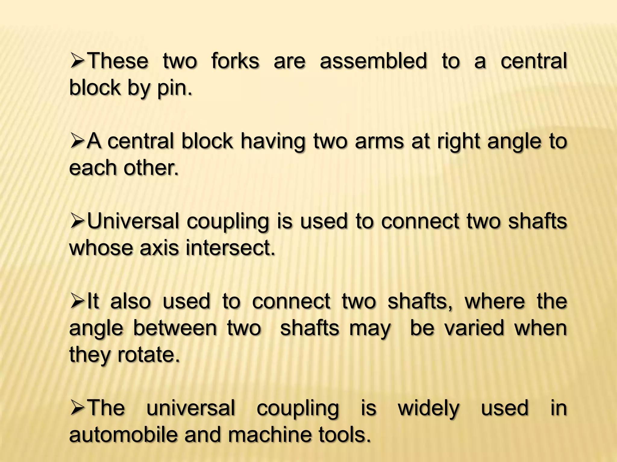 These two forks are assembled to a central
block by pin.
A central block having two arms at right angle to
each other.
Universal coupling is used to connect two shafts
whose axis intersect.
It also used to connect two shafts, where the
angle between two shafts may be varied when
they rotate.
The universal coupling is widely used in
automobile and machine tools.
 