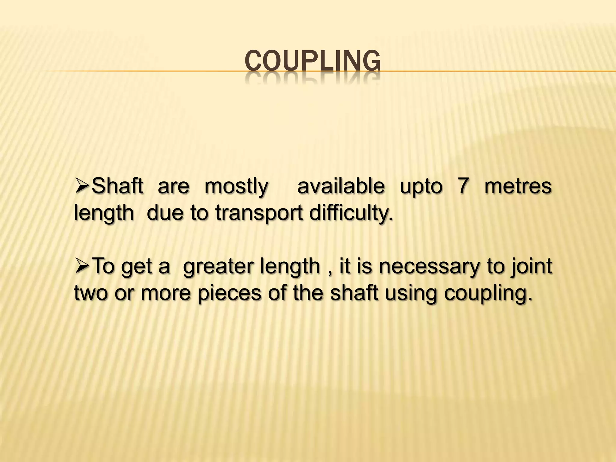 COUPLING
Shaft are mostly available upto 7 metres
length due to transport difficulty.
To get a greater length , it is necessary to joint
two or more pieces of the shaft using coupling.
 