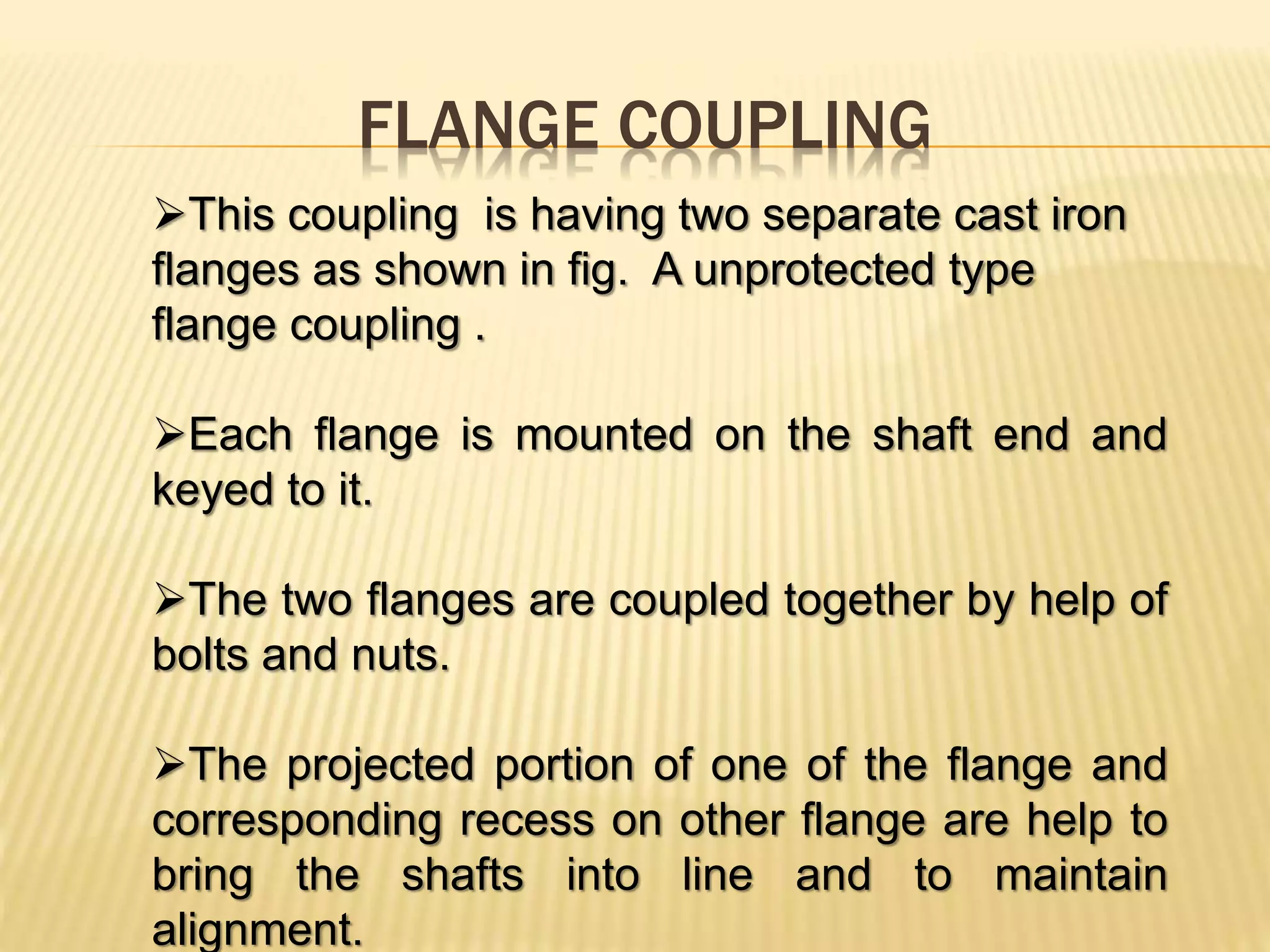FLANGE COUPLING
This coupling is having two separate cast iron
flanges as shown in fig. A unprotected type
flange coupling .
Each flange is mounted on the shaft end and
keyed to it.
The two flanges are coupled together by help of
bolts and nuts.
The projected portion of one of the flange and
corresponding recess on other flange are help to
bring the shafts into line and to maintain
alignment.
 