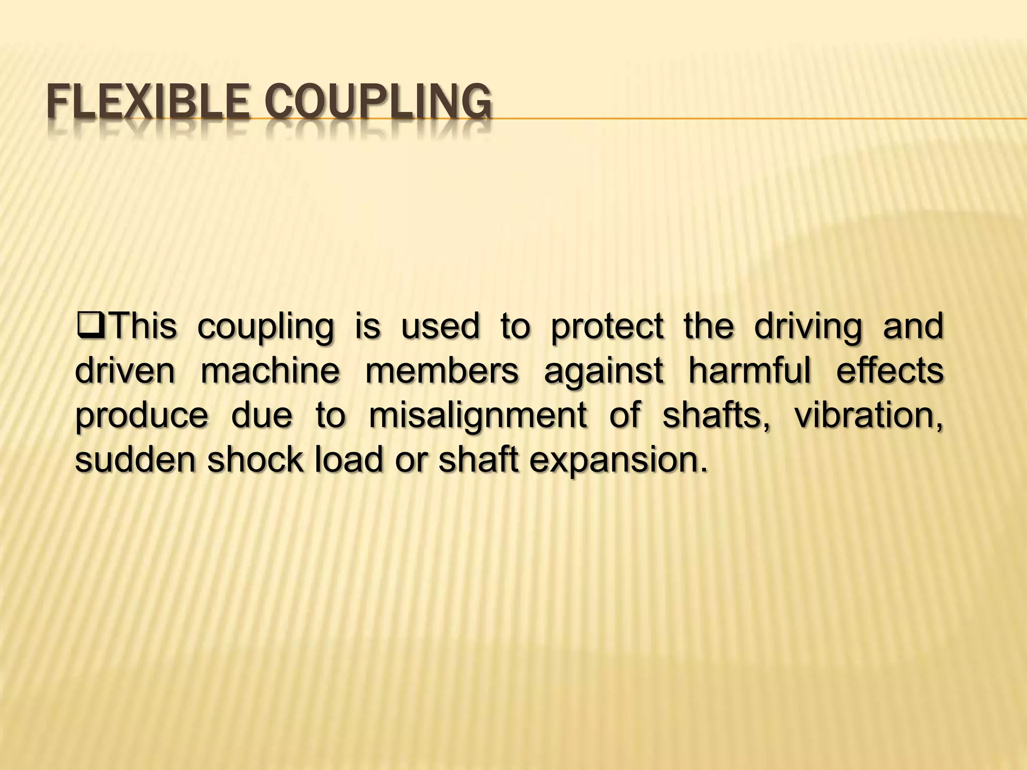 FLEXIBLE COUPLING
This coupling is used to protect the driving and
driven machine members against harmful effects
produce due to misalignment of shafts, vibration,
sudden shock load or shaft expansion.
 
