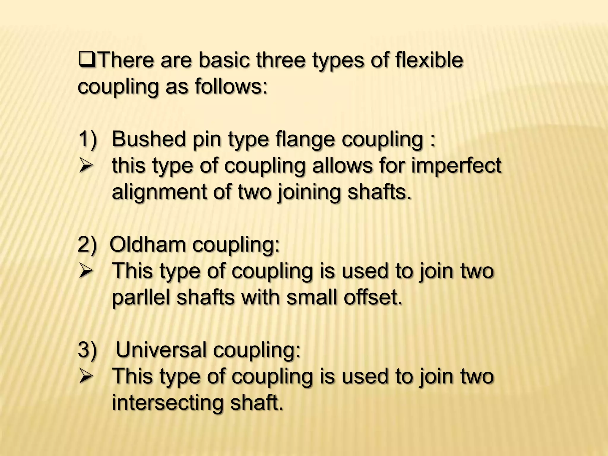 There are basic three types of flexible
coupling as follows:
1) Bushed pin type flange coupling :
 this type of coupling allows for imperfect
alignment of two joining shafts.
2) Oldham coupling:
 This type of coupling is used to join two
parllel shafts with small offset.
3) Universal coupling:
 This type of coupling is used to join two
intersecting shaft.
 