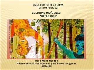EMEF LOUREIRO DA SILVA
                 Setembro/2012

            CULTURAS INDÍGENAS:
                 “REFLEXÕES”




                Rosa Maris Rosado
Núcleo de Políticas Públicas para Povos Indígenas
                     SMDHSU
 