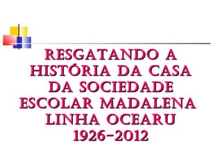 RESGATANDO A
 HISTÓRIA DA CASA
   DA SOCIEDADE
ESCOLAR MADALENA
   LINHA OCEARU
      1926-2012
 