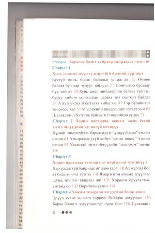 It
•(
n.
tv
**.
w
*
It
M
•I
Ml
IN
••r
(*
4H
««
%
•I*
*1
fH
•*»
MO
I V
M
ftti
P r o l o g u e X o p B O O i f ) « i n r x a i i p a a p x a f i p j i a a a r i M j r i n i
C h a p t e r 1
X y B b 3aaaTaii n y y p r y j i r a p n fivii G h . i h h h ; i y p T e p x
BycryH MHHb, S o a h t SaHjuibir y r r a w aB 12 0 M H ee
oaH iaa 6yji xap nyjiyyr 3aH.nyyji 21 C o h to jito o Syc/jaap
6yy XHHJira 30 XyBb 3aaar HiHHflB3pji3>K 6 aiiraa 3yHJi Hb
6ypyy xh h csh coHrojiTbiH ;iapaax 3 «b co h io jii oaii^ai
38 A rr a n ynpax 63jrrr3ji33 x h h u d s c 47 T sp 6yjiHHHX33
ToH prooc rap 58 M3A33>khhh aM bflpajiflaa sprsjiT xhh 65
LLIajirajiTaHfl Gsjittshc 6an raa m st eepH H ree cy;ia;i 73
C h a p t e r 2 X o p i i H i i a c a n i a a j a a e a j i 3 a c a x e e r o i i
3 M 3 r T 3 H H Y Y f l H H H 3f l r 3 I U r y i l O B H H y y , !
X yH H H r HHM33ryHX3H 6apb>K H jm sr “ y P By y SoflOJl” X3M33X
o bh h h 84 AM bA pan bir y r y ii x n iirn “ caHaa 30B0X “ X3M33X
0B4HH 93 YxaaHTaH 3M3rT3HHyy,IIHHH “ H3U3PX3X” 0BHHH
101
C h a p t e r 3
X o p i i H H a c a i u a a >3 3 m m u x a 3 w a p r a j i b i H T e x i i H K y y j l
H a p T y c ja r r y H SaKpnaac Mr o;ioo rap! 110 A 3 >Kapraji 6oji
a3 6 hih xhhssji 3y T r 3Ji 118 51Map H3r 3H roMaHfl 3p y y ji33p
rnyHa, myiia'/K Taam aaji aB! 125 X e p o m o opyyjiajiTbiH
aMTaH^, op 132 G e p H H re o yynH Ji 141
C h a p te r 4 Xohchm To a o p co H m r y y p i an Ooji/K ;i 3b ih
3 p y y n xyBHa xHHSsrn xopBOor GaHJi/ian a a ryyjifla r 150
Bapaa Sojio rn ^.aryyjiflarryH ryH>K 6oji 156 Cyrajiaan/j
8 • • •
 