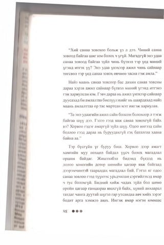 “ X h h caHaa 30boxoo 6ojh>)k y 3 ji a33- H h h h h caHaa
3obooa Saiiraa uiHr iom Sojiox h y ry ii. M aran ryn 3H3 ynaa
canaa 3obooa 6aiiraa 3yiiji HHHb SyTBSJi T3p yen m h h h h
yraHfl HTrax y y ? 3 h s ynaa yii3X33p 3>k h ji HHHb caiinaap
TercBOJi T3p yen caHaa 30B0X obhhoo 3acHa r3>K aMjia.”
Ha03 M aaH b ca H aa 3 0 B c o o p S a c A a x m i ca H a a 3 0 b c h h
A a p a a x s p s B a>KHJi ca i'm a a p S y rBSJi m h h h h y r s H A h t t s h s
rs>K x a p n y jic a H iom . T s b h A a p a a Hb a>KHji y n a x a s p c a im a a p
A y y c a x a A S h aM Jiam aa S n e jiy y r o x H iir Hb m a a p A a x a A n a iis
M aaH b aM JiariTTaa o p T a c M apTcaH M 3T hhi'3>k x a p n y jia B .
“ 3a 3H3 ynaaraiiH a>KHJi caHH S o jic o h Sojioxoop ji ts h k
Saiiraa m yy A33- Tsjiss r33A aa>K caHaa 30B0xryii 6aiix
B3? X op b oo r3 A 3 r aMapryii 3yiui m yy. O a o o HHr33A caiiH
S o jijio o i'33A Aapaa Hb Sypyynaxryii rax SaTajiraa xa a H a
SaiiHa aa.”
T o p S y c ry iiH y r S y p y y S h h i. X o p b o o A33p a M a r r
xaM rH H H M y y h o x h o j i SaHnaJi y y c n S o jio x M arafljiaji
opuiH H S afiAar. >Kh u i 33jiS3ji 6 h a3 h a SyrA3A Hb
Ao.ioo xoH orH H H AOTop iiieHHHH u a r a a p mb>k SaiiraaA
A33P3m h h h t 3 h T aap arm a x M araAn aji S h h . F stsji a r o a o o
caH a a 30BJ100 ts s a TyyH33C ypbAH H jiaH cspraiijisxsA aM ap
h Tyc S o jio x ry ii. E h a h h h x h h >k n a A a x 3yiiJi S oji uieH ©
op oiiH u a ra a p ra H u a a p a a a B a x ry ii S a iix , xyH H ii aH x aa p an
T aT A ar n a u ra A yy T aii rnyrsji ra p y rc a H A a a aBH x h h x 3 3 p sr
S o a h t a p ra X3M>K33 aBax. Hnr3>K aM ap h 3 I3 h lOM Haac
98 • • •
 