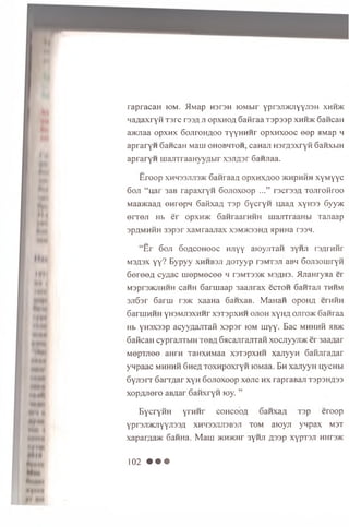 rapracaH iom. >lMap HsraH lOMbir ypr3Ji>icnYYJ13H x h h >k
MaAaxryfi Tsrc i3 3 H ji opxnoA Gatiraa T spssp x h h m < Gawcaii
a>KJiaa opxw x 60Jir0 HA00 TyyHHHr o p x n x o o c e e p aMap h
a p ra ry n Gancan Main o h o b h t o h , caHaji H srAsxryfi SanxbiH
a p ra ry n iuajnraaH yyA bir xsjiA ar 6 anjiaa.
E ro o p XHH33JU13MC 6 an raaA o p x h x a o o >khphKh xyM yyc
6 oji “ u a r 3aB rap axry n 6 ojioxoop ...” racrasA Tojiroiiroo
MaancaaA en rep n GafixaA Tap SycryH qaaA xyH33 6yy>K
e r re ji Hb e r o p x n x SanraarHHH majiTraaHbi Tajiaap
spflMHHH 33psr xaM raajiax xsm m osha apHHa rssn.
“E r 6 oji S o acoh o oc HJiyy aioyjiTan 3yHJi rayrHHr
MSflax yy? B ypyy xhhb3ji AOTyyp raM raji aBH 6oji3ouiryH
S e re e A cyziac uiep M ecee h t3mt33>k MSAHa. iLnaHryaa er
Mspr3>KJiHHH caHH 6 arm aap 3aajirax ecTOH 6 aHTaji thhm
sjiSar 6 arui ra>K xaaH a 6 aiixaB. M aH aii opoHA erniiH
SaruiHHH yH3Mji3XHHr x3T3pxHH ojioh xyH A ojiro>K 6 aiiraa
Hb yHaxaap acyyAajiTafi x a p sr iom tuyy. B ac mhhhh hb>k
6 aiicaH cyprajiTbiH t o b a 6acajirajiTaH xocjiyyroK er 3aaAar
M epTjiee au rn TaHXHMaa xsT spxn n xajiyyH 6 aHJiraAar
ynpaac m hhhh SneA ToxHpoxryH lOMaa. Bh xajiyyH nycubi
S y jis rr 6 arTAar xyH 6 ojioxoop xojic h x rapraBaji Tsp3HA33
xopAJioro aBAar 6 anxryH toy. ”
B y c ry iiH y r n n r c o h c o o a SanxaA T3p eroop
yprsjiJKJiyyjiaaA xhh33jui3B3JI to m aioyji y n p ax m st
xaparAa>K 6 am ia. M a u i >KH>KHr 3'hji Aaap xyp T a ji HHraac
1 0 2 • • •
 