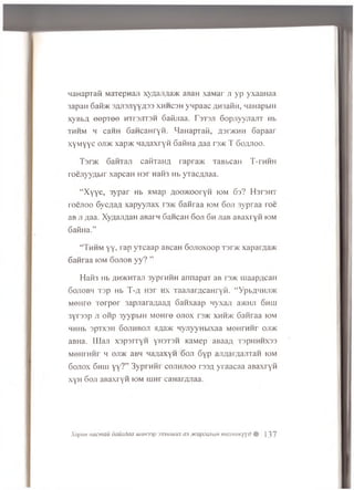 HaHapTafi MaTepnaji xyAaJiAa>K aBaH xaMar ji yp yxaaHaa
3apaH 6afl>K 3AJi3JiyyA33 x h h c s h ynpaac AH3afiH, waHapbiH
xyBba eep T ee h ti'3 jit3 h GaKjiaa. F s ts jt GopjiyyriajiT Hb
th h m h caHH 6aHcaHryH. HaHapTaii, A3r>KHH 6apaar
xyM yyc ojdk xap>K HaAaxryft Gatina ;iaa rs>K T Goajtoo.
Tsr>K GaiiTaji catiTaiiA rapra>K TaBbcaH T-rHHH
ro e jiyy A b ir xapcaH H3r naH3 Hb yTacAJiaa.
“ X y y e , 3y p a r Hb aMap Aoo>KoorYH iom Gs? H srsm r
r o e jio o 6ycA aA x a p y y jia x i 3>k G aiiraa iom 6ojt 3ypraa ro e
aB jt Aaa. XyAajiAaH aBarn G ancan Goji Gh jiaB aB axryfi iom
GafiHa.”
“ Thh m y y , rap yT caa p aBcaH Gojroxoop t 3 t>k xaparAa>K
6 an raa iom G ojiob y y ? ”
H a i« Hb AHMCHTaji 3yprHHH annapaT aB rs>K maapAcaH
Gojiobh T3p Hb T -a Hsr hx TaaJiarAcaHryii. “YpbAMHjm
m oiito Torpor 3apjiaraAaaA Ganxaap nyxaji a>KHji Ghhi
3yr33p ji oiip 3yypbiH MOHre o jiox rs>K xhh>k Ganraa iom
MHHb 3pTX3H Gojihboji aAa>K nyjiyyHbixaa MOHrnnr ojihc
aBHa. LUaji xspsrryH yH3T3H KaMep aBaaA T3pHHHX33
MOHrHHr m oji>k aBM MaAaxyn 6oji Gyp anAarAaJiTan iom
Gojiox 6hhi yy?” 3yprHHr cojih jioo rssA yraacaa aBaxryn
xyH Goji aBaxryfi iom ihht caHarAJiaa.
Xopun iiacmau dauxdaa uuuosp 333muiux a3 .xcapewibin mexHUKyyd $ ]37
 