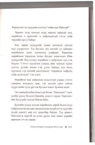 XapnyjiTbir Hb ujyyqxaH xsjisxsa “ thhm xyH SaHxryH” .
Xopboo Aoop xaMraac Hnyy eepTee xafipTaft xyn,
eepH H ree h epeejiH H r h xanpjiaAarryH rocon xoep
TepjTHHH xyH j i 6aHflar.
BhA 3apHM XyMyyCHHr XyBHa XHH33C3H X3M33H
Hy/i ysyypjrJAsr. Toa 6yc;ibin opx au irn{ir yji xanxpan
eepH H H xee aiim r xohjkooha yjiaiipAar. 3apniiAaa
eepHHHxee 3opHJirbiH T ejiee Sycflbir ain hiviaAar. Hhm
xyM yycHHr 6ma roAUyy eepH H ree ji xafipJiaAar xyH r3>K
6o/Uior. C sTrsji cyflJianbiH yxaanA hhm TyfijibiH xyBHa
XH433X Y3J1HHT 6BHHH T05K y3A3r 6afixaA xyH ecHbi
cypraajiA Top obhhhh manTraaHbir “ eepH H ree xaiipjiax
xanp flyrarAcaH ” roac y 3A3r.
O opH H ree aaac xafipjiaxaa MOAAorryH ynpaac coTroji
caHaanbi xoocpojiA op>K, Tap xoocoh opoH 3afiraa
AYYPp3XHHH ryjiA yproji/K 6ycAMH joMbir 6yjiaa>K aBAar.
3 h s eBMHHH aji6aH ecHbi Hop 6o;iox “ N arcissim ” roAor
yrHHH yHA3c Sojicoh TpeKHHH AOMorr rapAar N arcissis-
HHr 6yrA caiiH msasjk 6aiiraa 6aHx.
EyjirHHH ycaHA ryccaH eepHHHxee uapan 6ojioh aryy
xattpanAaa aBTaaA aMb Hacaa ajiAcaH a3ryH hotoh xyyrHHH
Tyxan AOMorr ee p H3r xyBHJioap 6afiAar. Tap AOMorr
N arcissis-A eepT 3H Hb ycHbi Aycaji rnnr hjkhji hxphhh
ep eeceH orn Hb rapAar.
Xcoicum modopcoH H3cyyptnau oonjtc djeiu % ] 51
 