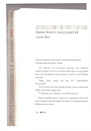 i*UN
Nmm
mm
link
M I
(H I
l*<M
WMW
Ml UN
II
«»*•«
*MM *
M tlil
♦*t*M
till II
ntHiMi
* » n <t
yt m i
ss ■
. M l ' {* M » izS f m
Bapaa 6ojior4 ^aryyjiAarryH
ryH>K 6 oji
306X0/1 o o p m o o in m m m jii jM J zrm u im y y p m iib i
(iM bdpa.iaap uM bdap</ uadna
T o o cai-ixubi S y re a m s x y y H aBaxaap hb>k S a firaan
x o p n o fl HacHbi 3M3IT3M xyqajm arHHHH apbc Hb xyyxflH H n
apbc in n r SyjiSapan xapaiyiaxaap Hb h h io >k xsjd k c a n ca n
y/iaaiaii.
“ A p b c HHHb aM ap ro e io m 6a? TepejixH H H X
o o jio jitoh ?”
T s rc s H HHHb S y c ry n TaaTan opHHHr 3b#3>k rap aa x o e p
t h h u i x e ;io jir o n xapn yju iaa.
“ Y r y n m y y H 3 3 . B y^aaA Ji 3H3 6 a iix r Y H lo y .”
X3A3H onpHHH ©mho oxH H bixoo AaivoKaaubi S ariuTafi
aHx yyji3aaA 3 a jiy y 6 aruiHHH x o o jio h H3r ji ro e uaHrHHacaH
6 an xaap Hb M arraaa.
156 • • •
 
