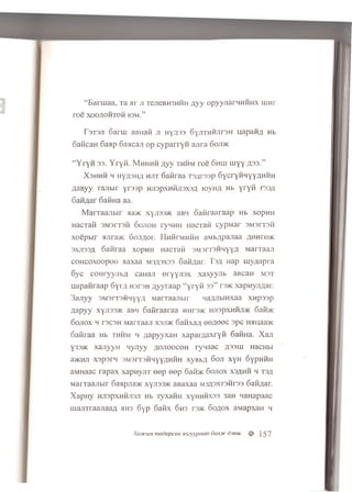 “ B aru iaa, Ta a r ji Te.neBH3HHH n y y opyynarHHHHX iu n r
r o e x o o jio h to h iom .”
r3T3Ji 6 arm aanaK ji nyA33 SyJiTHMJirsH napanA Hb
oaflcaH oa ap 6 aacaji o p c y p a rry n a n ra 6 oji>k
“ Y r y w 33. Y r y ii. M h h m h A y y t h h m ro e o h u i u iy y £33.”
X s h h h h ny^3n,'i h u t S a firaa TSArssp SycryHHYYAHHH
AaB yy T ajib ir y rs s p HJispxHRnsxsA iovh/i Hb yryM r33A
6 a n fla r oaHHa aa.
M a rra a n b ir >ia>K xyji33>K aBH 6 a n r a a r a a p Hb x o p H H
H a c T a fl 3 M 3 rr3 H 6 o jio h ryH H H iia c ra H c y p M a r SM srrsM
x o e p b ir si;ira>K 6 o;i;i,or. H n firM K H H aM b/ipaxiaa AQ nre>K
s x jis s a S a n ra a xopH H n a c T a n S M s rre H H y y A M a r r a a ji
c o h c o x o o p o o a a x a a m 3,53x 3 3 6 a fiA a r. T s a H ap m y a a p r a
6 y c c o n r y y jib fl c a H a ji e r y y jis x xa xyyn b aB caH m st
n a p a fira a p 6 y m H srsH A y y r a a p “ y r y i i 33” r3>K x a p H y jiA a r.
3 a jiy y 3M3 i t s h h y y A M arra aJ ib ir HaAJibiHxaa x n p s s p
A a p y y xyji33>K aBH S a fir a a r a a h h d >k h jisp x h h jijk 6 a i m
S o jio x h r3C3H M a rra a ji xsjdk S a n x a A 0 0 AOOC s p c HMi;aa>K
oa K raa Hb th h m h / ;a p y y x a n x a p a m a x r y id 6 a iiH a . X a n
Y33>k x a n y y H n y n y y a o jio o c o h ry n a a c zp3HJ H acH bi
a>KHJl X3p3IM 3M 3rT3HM YYAHHH XyB bA DOJI XyH OypHMH
aM H aac r a p a x x a p H y jiT e e p e e p 6 afi>K 6 o jio x x s a h h h t s a
M a iT a a jib ir 6aapjia>K x yji3 3 )K aBaxaa m 3 A 3 xt3 h t3 3 oaH A ar.
X a p H y HJT3pXHHJT3JI Hb T yxaH H XyHHMX33 3aH H aH a pa ac
m a jiT ra a jia a A KH3 6 y p 6 a fix 6h3 rs>K 6 o a o x a M a p x a H h
XiutcuM modopcoHH3eyypman 6okm'<)xw || } 5 7
 