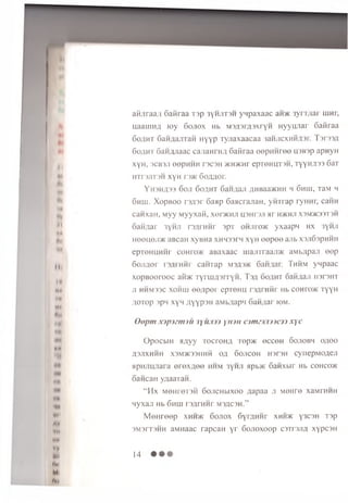 II
I*
ft*
*♦*
Mi
I*
Ml
HI
M»
Am
« «
*1
m
VH
IH»
»r
mi
n.
M
fci
a ii.ira a ;! 6 aS raa T3p 3 hjit3 h yn p axa ac a n * 3y n ;t a r uinr,
uaauiHfl K>y S o jio x Hb M SflsrypxryH HyyuJiar o a iira a
6oflHT SaH flajiTaii H yyp T yjiaxaacaa iaH iicxH iiii ir. Tsrasfl
SoflHT Saw^Jiaac canaH rH # SaMraa ee p H H re e H3B3p apnyH
XyH, 3CB3JI eepHHH T3C3H >KHKHr epT6HUT3H, TYYHA33 6aT
HTr3JlT3H XYH T 3 * So/mor.
YH3HA33 6 o ji 6oflHT 6aHflaji flH Baa*H H h 6hui, TaM h
6hhj. X o p b o o r3A3r 6anp 6aacrajiaH , y ih r a p ryHHr, caHH
canxaH , M yy M yyxa ii, xer>KHJi usHrsjr Hr h * h ji x3m>k33T3H
ftaii/iar 3yhji r w H H r 3pT O H Jiro* yxaapn h x 3yHji
H e e u e ji* aBcaH xyBHa XHH33rn xyH e e p e e ajib xsjiSspHHH
epTeHHHHr c o H r o * aBaxaac luajnraajrac aMb;ipa;i e e p
6oji/ioi i'3/U'HHr caHTap M3^3>k 6aH;iar. Thhm yMpaac
x o p B o o ro o c a im T y n m o rT y H . T )/i oo/iht oaiinaji i o d h t
ji hh m ssc xoh u i oe/ ip er c p ie m i rs n rn iir Hb conro>K ryy H
g o T o p 3pM x y n ;iY Y P 3H aMb/iap'i 6an;u ir k>m.
Q o p m x j p j s m j u j y u . r n y iu n a m z 3 J i) ) C 3 3 x y c
O pocbiH H/iyy T ocroH fl ro p * e c ce H 6o jio b h o; io o
A3J1XHHH X3M>K33IIHli Ofl GOJICOH H3K3H CynepMO^ejl
apHJiHJiara e re x a e e h h m 3yHJi a p b * Sanxbir Hb c o h c o *
cancan yaaaraH.
“ H x M eHreT3H 6oJiCHbixoo aap aa ji M eHre xaMTHHH
n y x a ji Hb 6 h u i rsgrH H r M3flC3H.”
M e H re e p x h h * 6 o jio x 6yr,HHHr x h h * y3C3H T3p
3M3rT3HH aMHaac rapcaH y r 6ojioxoop O T rw ifl xypcsH
14
 