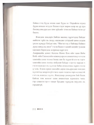 6aH H a r33j 6yoK e rc e H iijh i 6yy>K er. Q o p im r o o iovh/i,
6yy>K e re x e e M 3/W 3r o o jih o r3/;3r e e p e e acap h x y p A Y H
oereeA aM b/ipajibin to m 3 y h jih h t X3mh3>k SafiHa rs c s H y r
6h ji33. .
^Ijiaraa>K aMb^apn 6anraa Hacana xypsrMflSfl Gaidar
HMHTjisr 3yHJi Hb 3ajiyy Hacan/iaa xsrspxHH uooh ajwi>K
y3C3H xyMyyc oafi/iar iom. “ HHrscrss/i ji oaHraa/i SaHBaji
a y H A xaB b A Hb HBHa” re c s H S o a o ji t s ^ h h h x e jiH fir i y uitok
0^00^00 6apMiyja>K sji3paxa,a xyprs^sr.
A M e p H K H H H A O M o r S o j i c o h Home R u i i - h h h xaaH Babe
R l l t l l -H H H F H H H e C H H H H O M O H f l O p C O H a iV D K H J lT a H A H T 3 C 3 H
x a M T H H H o j i o h T o o H b i home r u n 6a T y y H T s f i n s r e n 3 3 p s r
x a M r H H H o j i o h T o o H b i s t r i k e o u t 6 a f l f l a r r s ^ r s s c x a p c a n i i
rs c s H M J ia r y u u i h x x y ji3 3 > K 6 a i « K a.MVKi-unaH/i x y p m 13 0 3 11
y r i o m . X 3 A 3 H a p B a H > k h jim h h a a p a a a M b / j p a ji A a a a j i a m a j i
x y j i 3 3 r 3 3 / i x o u p o x r y H t s b s j i o / io o ra/ianu r a p > i h a s b x ts h
r > r » i Hb M J ia i'ju u i x y j i 3 3 . M j r a r / u ia a p A a . i> K y y j]> K 6 h h o o j d k
o a f i r a a t o m >KH>i<nr o j i o h a M '/ K iiiir b m r y p i i u i a r a n u m .
i s p x 3 M > K 3 3 r 3 3 p 3 3 T a H b i r o y c / t a a e r y p y y J i / K H B y y j i a x H b
r a p u a a r y i i .
212
 