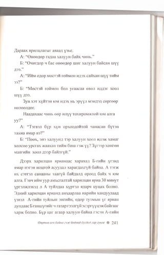 /Japaax flpH Jiiyiarbir anaa/i, y3be.
A: “ © H e e fle p raflaa xajiyyH 6anx MHHb.”
B : “ G h h itio p m 6 ac e H e e fle p u jh f x a jiy y H G aK cau m y y
£33.”
A: “ Hhm eaep mbctsh tohmoh H,n,3x canxaH iiiyy thhm
33? ”
B : “ M e c T 3 H rohmoh 6oji y ra a c a a 6 bqji n z w s r xooji
myy
3yH X3T xyHT3H iom h^3x Hb s p y y n M3H/J3/1 c e p r e e p
Hejieejraer.
H aa/iaxaac MHHb e e p HJiyy t o x h p o m >k t o h io m a jira
yy?”
A: “ T3rB3Ji 6yP XYH o p x o o a o h t o h MaHacaH SyrsH
Taxna a M ap b s ?”
B: “ Ileex, 3H3 xanyyfui rsp xajiyyH x o o ji h;i3>k xaMar
xejicee ypcrax >KaaxaH thhm 6huj r3>i<yy? 3yrs3p xeHreH
MaarHHH xooji A33p 6aHJiryH.”
/I,33px xapnjiuaH HpnaHaac xapaxa/i B-rniiH yrsn/j
aMap H3T3H h o HIC3I+ acyyuaji xapar^axryH 6 aHHa. A T3r>K
h x csTrsji caHaaHbi Taaryfl 6 a H jx a m i opooA 6 anx m io m
ajira. Tsbm h h m yyp aM bcrajiTan x a p ra u a H apna 30 MHHyT
y p r3Ji>KJi3X3/i ji A T y n jw a xy p rsji sr/iapM uyu;ax 6 o j ih o .
3.1hhh xapm m aH a p m n a aHxaapjiaa HapHHH xaH/iyyjiaaA
Y'3B3J1 A-rHHH TyH Jlb lH 3HTHHH, OflGp Ty TM b lH y r HpHaH
/iyii;iaac B ran n yrn H i M ra3ap rssjiryM scspryyijsac 6 anraar
xapxc 6 o j ih o . Byp uar araap x a jiy y H SaHHa t s c s h A-rHHH
depmee eei 6ama 23jtc oodood dycdad zap q,maa % 241
 