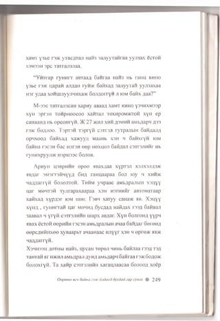 xaM T '3bc r r3>K y ia c / m u i 11aH3 3 a jiy y T a ftr a a y y jn a x c c to m
X3M33H 3 p c T a ir a ji3 jia a .
“ Y H T r a p r y H H r r an T aa fl S a n ra a naH3 h b r a im k h h o
Y 3b e I 3/K u,apaH a jiA a n ryn>K 6afixa;:i s a jiy v T a ii y y jn a x a a
H sr y/jaa x o h m jr y y n h hxa>K 6o ji,z jo ity h ji iom 6a fix ;u ia ? ”
M-33C TaTraji3caH xapny aBaaji xaMT khho ysnnxMssp
xyH sprsH T on p ifoocoo xaHTaji toxhpom >ktoh xyH ep
canaaH/i hb opcoH ryn. >K 27 >khji xhh asmhh aMbflapn 333
r3>K 60;u100. TopT3H Tspryii c s tts ji ryTpajibra 6aH;uur;i
opnxoofl 6aHxa;j xa>Kyy;i MaaHb xsh h 6anxryH iom
Gatma rscsH 6ac hstsh ©ep h©xh©ji 6aKflaji csTrsjiHHr Hb
ryHHxpyyjrac H3pi33c 6ojiob.
Apnyii H3BpHHH ©pee HBaxflaa xypTSji X3JIX3JI£3>k
jirs/iar smsitshhyya 6ha rannaapaa 6oji toy m xhh>k
HaazjarryH Gojiojttoh. Thhm ynpaac aMbflpajibra xsuyy
uar M64T3H Tyjirapaxaapaa xsh HsrHHfir aBTOMaTaap
xaHxa/i xypA3r iom uinr. T sb m xaTyy caHa>K h b . Xsnyy
xytiA , ryHHrran uar mohhji oycAa/I HaS/iax vrnji, 6aHBaji
3aaBaji myryii csttsjihhh inapx aB^ar. XyH 6ojiroHfl yypM
ABax ecTOH ©epHHH T3C3H aMbflpajibiH anaa 6an,aar Gereefl
eepcflHHHxe© xyBaapbx aLiaanaac HJiyyr xsh h ©pre>K hbjk
Ha/marryH.
X 3H H 33H flO TH bl HaH3. U ycaH T©p©Jl HHHb 6aHJiaa T33fl T3fl
T aH T an Hr h>khji aM b/ipaji ;ivh / i aM b/japn oaiiraa rs>K Goaowc
GoJioxryn. T a xanp c s t t s jih h h xaraiyiaacaa 6o jioo,u xoep
Oopmeo ecn oauna dodood oycdcid cap cyma 249
 