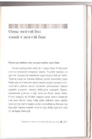 OJIHM 3M3IT3H 60J1
X3HHH H 3M3IT3H 6hIII
Ojnibi xyH 6auna ytmyu o.iddoz 3ywi 6uui
A xjia x cypryyjiHHH Haii3/J-r xapax 6ypT H SycryHH
csTrsjifl naraaxan aTaapxaji ropiio. TyynHH xapaxa/i /I,
ypnji/K xyM yyc33p eepH H ree x yp ssjiyyjra 6aii;iar 6aiiB.
TepceH syiep Hb toxho>k Sanraa a ojioo xonornhh Typrn
6aap xypr3C3H Mecce>K rap yTcaap Hb flyypn, xyM yyc xscsr
X3CT33p33 HHHJ1>K HH33/J XenK00H HaHTHHaCaH TOpCOH
eflpHHH yfl3LUJi3r 30XH0H 6aH ryyjm ciopnpH3 SapnH,
0Hr0HJiro>K Y33X33C h rap 3H3M hx 63Ji3r aBflar 6aHB.
r3T3J1 xa>Kyy;i Hb H -hhh TepceH o/iop hhmss aHHpryH
T3>K 5KHIT3HX3H. FailH XOep CailH HaH3blll xaMT OpOHH
x o o ji Hfl33fl [ 3p'i ')3 xapnx Hb 6y x x o rejio o p Hb 60roe,a T3p
oycryHFi TepceH 0/ipnm M3/yor xyH, 6aap x yp rs^ sr xyH
h rsac 6apar 6afixryH.
Q e p m e e ezn 6a im a Z3X 6o d o o d 6y c d a t) za p c y m a 0 257
 