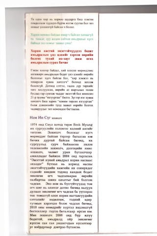 Iii (i;hhi xHp i<b xopBoo mynapra 6hih xjM33H
loM nuiiio* iyyha') ) 6yP »h hiiok cyyraa 6oji >in
iiOMkii ymiinxi yH fiaitcan h6ojiho.
Xapnii hoxuoji fiaiixaji aMap moaiicaH xaMaaryfi
in raHcai; nyy ajuiaM cafixaH aMi.jipaxbii xycn
fiafiBUJi un HOMhir laaaaji yHiu!
XopHH iiaciaii iM3ir3flMYY/W33 6o;iht
UMI. ipu. 11,111 yin U'lllHHI' X3pX3H OOpHHH
ttojnox ivxaii Ho-xayr 3aa>K orex
aMi.;ipajibin cypax Shmhi
I hi >11 xoiirop Gaiiflan, xhh xoocoh Mepeefljieec
aiii HJKHpMaMi,;ipajibiH 6oaht yH3 ix3nniii eepHHH
(xuiraxhir xycH 6aiiraa 6oji, “xnp X3M3K33 Hb
ixixHpcoH xyBHa XHH33ri” oojiooa iorco*
6ojioxryii. floroofl C3TT3JI, raflHa ;iyp TepxHHr
iere xocjiyyacaH, eepHHH a3 waprajibiH re;i6o
(iyc/ia/i rap cynra* naaaar m irrm 5oji 5KHHX3H3
21-p lyyHbi “sriryypTan” 6hji33. 3yr33p H3r xyBHa
XHM33IM6hiii xapHH “xojkhm lopcoH jraryypraH”
fiiui* a3biuhxhhh ry.ia 3aaBaji eepHHH Conrox
MajiBapyyaur 3H3 homoh/(oo Sarraajiaa.
HilM M h C yr 30xhojih
1974 oh;; Ceyji xotoa xep>K Sook M yung
mx cypryy.'iHMH cojiohtoc xsjihhm aHrwMr
■rercceH. 3oxmojih 6oJioxbir xycn
Mopee/mer OaiicaH Tspaap 6araacaa iom
6m»imx AypTafi SaiicaH 6eree«, mx
cypryyjibA cypn 6awxaacaa sxjish
TejieBM3MMH 30XM0JIH, fl3Jir3i;MHH KHHO
:»oxmojih, MejieeT ypaH 6yT33jiH33p
ajKMjuiaAar 6aiijK33. 2004 our rapracaH.
“OM3rT3M xyHM M aMbflpaji xopMH HacHaac
3X3Jl,H3r” 6yT33JI Hb xopnofl HaCHbl
3M3rT3ilHYYflMMH XBMrMMH HX COHMpXflOr
CSflBMMr X0Hfle3K T3fl3H£ xaHfla>K SoflMT
.leBJieree ern Ha/;canaapaa eepMMH
cajiSapTaa iumhs ojiojrrbir 6mm 6o jir o «
>ia;(caH. 3hs hom Hb OycryMHyY/pfl tom
srn uinr Hb sjisrcsr aotho 6ereefl xajiyyH
Ayjiaaii 3eBJiereer o n naflcaH 6a yyraspaa
too TOMuiryM ojioh xopMH HacTaHryyflMMH
csTrsJiMiir xe^ejireHC, ts^hmm e^ep
TyTMbiH x3pst'H33 6ojijk naflcaH 6eree/i,
2010 oHbi eneeflpMMr xypTSji xe/iJiemryM
6ecTcejuiep raaroa 6aTajicaap MpcsH iom.
Men 3oxmojih 2006 oha 6yp Hjiyy
6oflMTOM, aMbflpajifl oftp 3eBjiereer
xyccsH can can yHiiiMrHflbiH xycajiTssp
yr xoepflyraap flSBrpss 6yT33C3H.
 